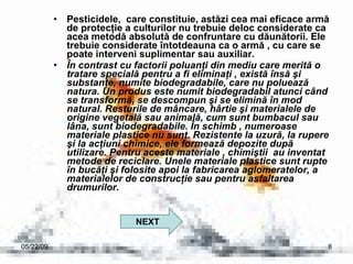 Pesticidele,  care constituie, astăzi cea mai eficace armă de protecţie a culturilor nu trebuie deloc considerate ca acea metodă absolută de confruntare cu dăunătorii. Ele trebuie considerate întotdeauna ca o armă , cu care se poate interveni suplimentar sau auxiliar. În contrast cu factorii poluanţi din mediu care merită o tratare specială pentru a fi eliminaţi , există însă şi substanţe, numite biodegradabile, care nu poluează natura. Un produs este numit biodegradabil atunci când se transformă, se descompun şi se elimină în mod natural. Resturile de mâncare, hârtie şi materialele de origine vegetală sau animală, cum sunt bumbacul sau lâna, sunt biodegradabile. În schimb , numeroase materiale plastice nu sunt. Rezistente la uzură, la rupere şi la acţiuni chimice, ele formează depozite după utilizare. Pentru aceste materiale , chimiştii  au inventat metode de reciclare. Unele materiale plastice sunt rupte în bucăţi şi folosite apoi la fabricarea aglomeratelor, a materialelor de construcţie sau pentru asfaltarea drumurilor.  06/10/09 NEXT 