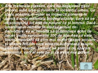 Alte materiale plastice, care nu degajează gaze nocive, sunt arse şi folosite la încălzitul urban. Cu toate acestea, în viitor se încearcă punerea la punct a unor materiale biodegradabile, care să se descompună tot atât de natural ca şi lemnul. Dacă omenirea ar rămâne în stadiul actual de dezvoltare, ea ar nevoită să-şi semneze actul de deces peste aproximativ 200 de ani. Aşa că este foarte important să ştim mai multe despre poluare şi despre felul în care aceasta acţionează asupra sănătăţii noastre. Trebuie să ştim să ne apărăm pământul, căci el este pe zi ce trece mai poluat. 06/10/09 