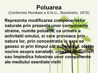 Poluarea
 (Conferinta Mondiala a O.N.U., Stockholm, 1972)

Reprezinta modificarea componentelor
naturale prin prezenta unor componente
straine, numite poluanti, ca urmare a
activitatii omului, si care provoaca prin
natura lor, prin concentratia în care se
gasesc si prin timpul cât actioneaza, efecte
nocive asupra sanatatii, creeaza disconfort
sau împiedica folosirea unor componente
ale mediului esentiale vietii
 