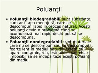 Poluanţii
• Poluanţii biodegradabili sunt substanţe,
  cum ar fi apa menajeră, care se
  descompun rapid în proces natural. Aceşti
  poluanţi devin o problemă când se
  acumulează mai rapid decât pot să se
  descompună.
• Poluanţii nondegradabili sunt materiale
  care nu se descompun sau se descompun
  foarte lent în mediul natural. Odată ce
  apare contaminarea, este dificil sau chiar
  imposibil să se îndepărteze aceşti poluanţi
  din mediu.
 