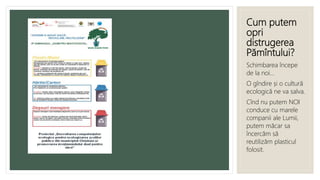 Cum putem
opri
distrugerea
Pămîntului?
Schimbarea începe
de la noi...
O gîndire și o cultură
ecologică ne va salva.
Cînd nu putem NOI
conduce cu marele
companii ale Lumii,
putem măcar sa
încercăm să
reutilizăm plasticul
folosit.
 