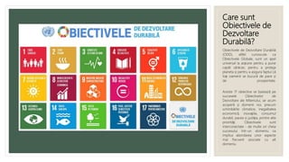 Care sunt
Obiectivele de
Dezvoltare
Durabilă?
Obiectivele de Dezvoltare Durabilă
(ODD), altfel cunoscute ca
Obiectivele Globale, sunt un apel
universal la acțiune pentru a pune
capăt sărăciei, pentru a proteja
planeta și pentru a asigura faptul că
toți oamenii se bucură de pace și
de prosperitate.
Aceste 17 obiective se bazează pe
succesele Obiectivelor de
Dezvoltare ale Mileniului, iar acum
acoperă și domenii noi, precum
schimbările climatice, inegalitatea
economică, inovațiile, consumul
durabil, pacea și justiția, printre alte
priorități. Obiectivele sunt
interconectate - de multe ori cheia
succesului într-un domeniu va
implica abordarea unor aspecte
mai frecvent asociate cu alt
domeniu.
 