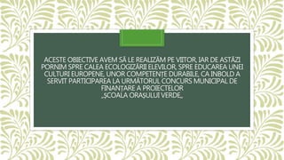ACESTE OBIECTIVE AVEM SĂ LE REALIZĂM PE VIITOR, IAR DE ASTĂZI
PORNIM SPRE CALEA ECOLOGIZĂRII ELEVILOR, SPRE EDUCAREA UNEI
CULTURI EUROPENE, UNOR COMPETENȚE DURABILE, CA INBOLD A
SERVIT PARTICIPAREA LA URMĂTORUL CONCURS MUNICIPAL DE
FINANȚARE A PROIECTELOR
,,ȘCOALA ORAȘULUI VERDE,,
 
