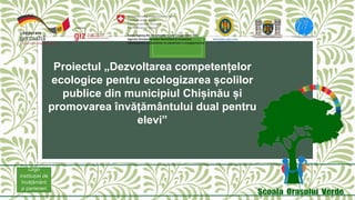 Proiectul „Dezvoltarea competențelor
ecologice pentru ecologizarea școlilor
publice din municipiul Chișinău și
promovarea învățământului dual pentru
elevi”
Logo
instituției de
învățământ
și parteneri
 