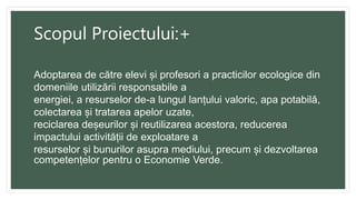 Scopul Proiectului:+
Adoptarea de către elevi și profesori a practicilor ecologice din
domeniile utilizării responsabile a
energiei, a resurselor de-a lungul lanțului valoric, apa potabilă,
colectarea și tratarea apelor uzate,
reciclarea deșeurilor și reutilizarea acestora, reducerea
impactului activității de exploatare a
resurselor și bunurilor asupra mediului, precum și dezvoltarea
competențelor pentru o Economie Verde.
 