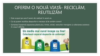 OFERIM O NOUĂ VIAȚĂ- RECICLĂM,
REUTILIZĂM
• Este scopul pe care îl avem de realizat în acest an.
• Ca să putem reutiliza deșeurilor e necesar să le sortăm corect!
• Sortarea înseamnă separarea plasticului, hirtiei, sticlei, resturilor menajere și colectarea acestora
în coșuri diferite.
 