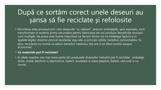 După ce sortăm corect unele deseuri au
șansa să fie reciclate și refolosite
• Reciclarea este procesul prin care deseurile “cu valoare”, precum ambalajele, spre exemplu, sunt
transformate in materie prima secundara pentru fabricarea de noi produse. Beneficiile reciclarii
sunt multiple, de aceea este foarte important ca fiecare dintre noi sa inteleaga faptul ca in
spatele legilor drastice privind reciclarea stau idei si principii solide, benefice comunitatilor. In
plus, reciclarea nu numai ca aduce beneficii mediului, dar are și un efect pozitiv asupra
economiei.
• Ce materiale pot fi reciclate?
• In zilele noastre, cea mai mare parte din produsele diverselor industrii pot fi reciclate: ambalaje,
sticla, metal, electrice si electronice, baterii, anvelope si mase plastice, baterii, ulei uzat si nu
numai.
 