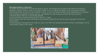 Reciclarea hartiei si cartonului
Se poate recicla aproape orice fel de hartie si carton. Tehnologia de reciclare poate elimina cernelurile,
agrafele, capsele, cleiul cu care sunt legate cartile, insa nu si uleiul. De aceea, nu se pot recicla hartiile si
cartoanele patate de ulei sau de mancare. In plus, nu pot fi reciclate hartiile cerate, plastifiate sau acoperite
folie de plastic (coperțile revistelor glossy), șervetelele sau alte produse sanitare de hartie folosite.
Cutiile de lapte si de suc se recicleaza separat.
O tona de hartie reciclata salveaza de la taiere 17 copaci.
Pentru fiecare tona de hartie reciclata se economisesc peste 26 de tone de apa si aproape 1,8 tone de
combustibil.
Cartonul poate fi reciclat de mai multe ori, dar nu la infinit. De aceea este bine sa evitam ambalajele cat mai
mult posibil, fie ele si din hartie.
 