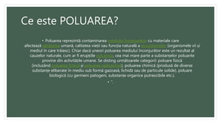 Ce este POLUAREA?
• Poluarea reprezintă contaminarea mediului înconjurător cu materiale care
afectează sănătatea umană, calitatea vieții sau funcția naturală a ecosistemelor (organismele vii și
mediul în care trăiesc). Chiar dacă uneori poluarea mediului înconjurător este un rezultat al
cauzelor naturale, cum ar fi erupțiile vulcanice, cea mai mare parte a substanțelor poluante
provine din activitățile umane. Se disting următoarele categorii: poluare fizică
(incluzând poluarea fonică și poluarea radioactivă), poluarea chimică (produsă de diverse
substanțe eliberate în mediu sub formă gazoasă, lichidă sau de particule solide), poluare
biologică (cu germeni patogeni, substanțe organice putrescibile etc.).
• ”.
 