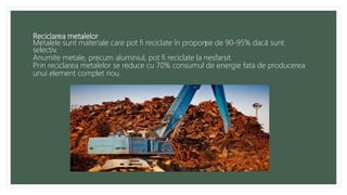Reciclarea metalelor
Metalele sunt materiale care pot fi reciclate în proporție de 90-95% dacă sunt
selectiv.
Anumite metale, precum aluminiul, pot fi reciclate la nesfarsit.
Prin reciclarea metalelor se reduce cu 70% consumul de energie fata de producerea
unui element complet nou.
 
