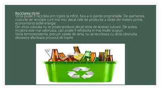 Reciclarea sticlei
Sticla poate fi reciclata prin topire la infinit, fara a-si pierde proprietatile. De asemenea,
costurile de reciclare sunt mai mici decat cele de productie a sticlei din materii prime,
economisind astfel energie.
Din sticla colorata nu se poate produce decat sticla de aceeasi culoare. De aceea,
incolora este mai valoroasa, caci poate fi refolosita in mai multe scopuri.
Sticla termorezistenta, precum vasele de Jena, nu se recicleaza cu sticla obisnuita,
deoarece afecteaza procesul de topire
 