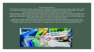 RECICLAREA PLASTICULUI
Toate tipurile de recipiente din plastic si obiecte care sunt realizate din acest material trebuie reciclate corespunzator. Ultimii
ani, au demonstrat din plin cat de nociva este utilizarea materialelor din plastic asupra mediului inconjurator, motiv pentru
care procedeele de reciclare plastic trebuie sa faca parte din rutina noastra zilnica.
Desi poate parea a fi putin, dar prin simpla sortare a deseurilor si aruncarea acestora numai in locuri special amenajate face o
diferenta enorma. Astfel, toate desurile ajung in centre de reciclare plastic unde trec printr-un proces nou de sortare, sunt
balotate sau transformate in lichid si apoi transportate din nou pentru a se obtine alte recipiente care sa fie reutilizate pentru
produsele pe care le adoram si nu ne putem imagina viata fara ele.
Preluarea si reciclarea acestor materiale plastice este principala misiune a centrelor specializate in acest domeniu. Prin
reciclare plastic se obtin numeroase avantaje. Mediul este mai curat si mai sigur pentru toate vietuitoarele planetei. Pana la
urma este singura noastra casa si este necesar sa o protejam pentru a o putea lasa mostenire generatiilor viitoare.
 