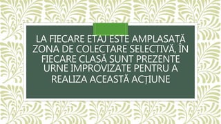 LA FIECARE ETAJ ESTE AMPLASATĂ
ZONA DE COLECTARE SELECTIVĂ, ÎN
FIECARE CLASĂ SUNT PREZENTE
URNE IMPROVIZATE PENTRU A
REALIZA ACEASTĂ ACȚIUNE
 
