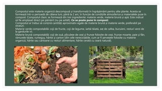 Compostul este materie organică descompusă și transformată în îngrășământ pentru alte plante. Acesta se
formează într-o perioadă de câteva luni, până la 2 ani, în funcție de condițiile atmosferice și materialele puse în
compost. Compostul clasic se formează din trei ingrediente: materie verde, materie brună și apă. Este indicat
să fie amplasat direct pe pământ (nu pe asfalt). Ce se poate pune în compost:
Compostul ar trebui să conțină cantități aproximativ egale de materie brună și materie verde, preferabil pe
straturi.
Materie verde compostabilă: coji de fructe, coji de legume, iarbă tăiată, zaț de cafea, buruieni, resturi verzi de
la gardurile vii.
Materie brună compostabilă: coji de ouă, pliculețe de ceai și frunze folosite de ceai, frunze moarte, paie și fân,
rămurele tăiate, rumeguș, hârtie și carton (din cele nereciclabile, cum ar fi șervețele folosite cu materie
organică, hârtie sau cartoane cu resturi alimentare, hârtie cerată cu ceară natural).
 