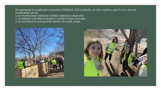 De asemenea în școală este constotuit CONSILIUL ECO al elevilor, al cărui membru poți fi si tu, care are
următoarele sarcini:
1. să monitorizeze realizarea coletării selective a deșeurilor
2. să realizeze activități ecologice în școală în baza unui plan
3. să contribuie la ecologizarea elevilor din toată școala
 