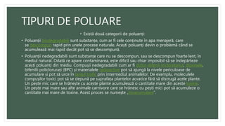 TIPURI DE POLUARE
• Există două categorii de poluanți:
• Poluanții biodegradabili sunt substanțe, cum ar fi cele conținute în apa menajeră, care
se descompun rapid prin unele procese naturale. Acești poluanți devin o problemă când se
acumulează mai rapid decât pot să se descompună.
• Poluanții nedegradabili sunt substanțe care nu se descompun, sau se descompun foarte lent, în
mediul natural. Odată ce apare contaminarea, este dificil sau chiar imposibil să se îndepărteze
acești poluanți din mediu. Compușii nedegradabili cum ar fi diclor-difenil-tricloretanul, dioxinele,
bifenilii policlorurați (BPC) și materialele radioactive pot să ajungă la nivele periculoase de
acumulare și pot să urce în lanțul trofic prin intermediul animalelor. De exemplu, moleculele
compușilor toxici pot să se depună pe suprafața plantelor acvatice fără să distrugă acele plante.
Un pește mic care se hrănește cu aceste plante acumulează o cantitate mare din aceste toxine.
Un pește mai mare sau alte animale carnivore care se hrănesc cu pești mici pot să acumuleze o
cantitate mai mare de toxine. Acest proces se numește „bioacumulare”.
 