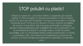 STOP poluării cu plastic!
• Plasticul e peste tot – pe fundul mărilor și oceanelor, pe malurile
râurilor, în inima munților, în stomacul animalelor, în hrana noastră
zilnică și în aerul pe care îl respirăm. A început să fie produs în cantități
industriale acum 70 de ani și a devenit, în timp, simbolul societăților
de consum și una dintre cele mai grave amenințări la sănătatea
planetei. Responsabilitatea este împărțită între marii producători, care
își ambalează produsele în cantități uriașe și inutile de plastic,
autoritățile, care nu prioritizează politici publice prietenoase cu mediul,
și societatea civilă, care trebuie să își regândească obiceiurile de
consum și să facă tranziția spre alternative sustenabile, la îndemâna
oricui .
 