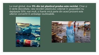 La nivel global, doar 9% din tot plasticul produs este reciclat. Chiar și
în țările dezvoltate, rata reciclării plasticului colectat în gospodării nu
depășește 50%; mai mult, o foarte mică parte din acest procent este
ulterior convertit în ambalaje reutilizabile.
 