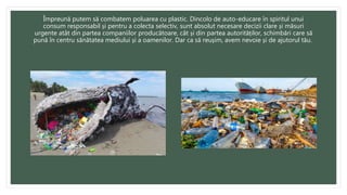 Împreună putem să combatem poluarea cu plastic. Dincolo de auto-educare în spiritul unui
consum responsabil și pentru a colecta selectiv, sunt absolut necesare decizii clare și măsuri
urgente atât din partea companiilor producătoare, cât și din partea autorităților, schimbări care să
pună în centru sănătatea mediului și a oamenilor. Dar ca să reușim, avem nevoie și de ajutorul tău.
 