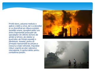 Privită istoric, poluarea mediului a
apărut o dată cu omul, dar s-a dezvoltat
şi s-a diversificat pe măsura evoluţiei
societăţii umane, ajungând astăzi una
dintre importantele preocupări ale
specialiştilor din diferite domenii ale
ştiinţei şi tehnicii, ale statelor şi
guvernelor, ale întregii populaţii a
pământului. Aceasta, pentru că
primejdia reprezentată de poluare a
crescut şi creşte neîncetat, impunând
măsuri urgente pe plan naţional şi
internaţional, în spiritul ideilor pentru
combaterea poluării.
 