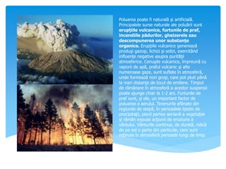 Poluarea poate fi naturală şi artificială.
Principalele surse naturale ale poluării sunt
erupţiile vulcanice, furtunile de praf,
incendiile pădurilor, gheizerele sau
descompunerea unor substanţe
organice. Erupţiile vulcanice generează
produşi gazoşi, lichizi şi solizi, exercitând
influenţe negative asupra purităţii
atmosferice. Cenuşile vulcanice, împreună cu
vaporii de apă, praful vulcanic şi alte
numeroase gaze, sunt suflate în atmosferă,
unde formează nori groşi, care pot pluti până
la mari distanţe de locul de emitere. Timpul
de rămânere în atmosferă a acestor suspensii
poate ajunge chiar la 1-2 ani. Furtunile de
praf sunt, şi ele, un important factor de
poluarea a aerului. Terenurile afânate din
regiunile de stepă, în perioadele lipsite de
precipitaţii, pierd partea aeriană a vegetaţiei
şi rămân expuse acţiunii de eroziune a
vântului. Vânturile continue, de durată, ridică
de pe sol o parte din particule, care sunt
reţinute în atmosferă perioade lungi de timp.
 