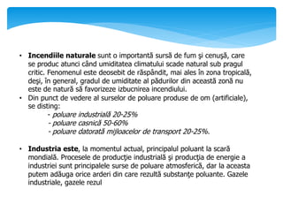 • Incendiile naturale sunt o importantă sursă de fum şi cenuşă, care
se produc atunci când umiditatea climatului scade natural sub pragul
critic. Fenomenul este deosebit de răspândit, mai ales în zona tropicală,
deşi, în general, gradul de umiditate al pădurilor din această zonă nu
este de natură să favorizeze izbucnirea incendiului.
• Din punct de vedere al surselor de poluare produse de om (artificiale),
se disting:
- poluare industrială 20-25%
- poluare casnică 50-60%
- poluare datorată mijloacelor de transport 20-25%.
• Industria este, la momentul actual, principalul poluant la scară
mondială. Procesele de producţie industrială şi producţia de energie a
industriei sunt principalele surse de poluare atmosferică, dar la aceasta
putem adăuga orice arderi din care rezultă substanţe poluante. Gazele
industriale, gazele rezul
 