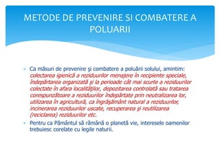  Ca măsuri de prevenire şi combatere a poluării solului, amintim:
colectarea igienică a reziduurilor menajere în recipiente speciale,
îndepărtarea organizată şi la perioade cât mai scurte a reziduurilor
colectate în afara localităţilor, depozitarea controlată sau tratarea
corespunzătoare a reziduurilor îndepărtate prin neutralizarea lor,
utilizarea în agricultură, ca îngrăşământ natural a reziduurilor,
incinerarea reziduurilor uscate, recuperarea şi reutilizarea
(reciclarea) reziduurilor etc.
 Pentru ca Pământul să rămână o planetă vie, interesele oamenilor
trebuiesc corelate cu legile naturii.
METODE DE PREVENIRE SI COMBATERE A
POLUARII
 