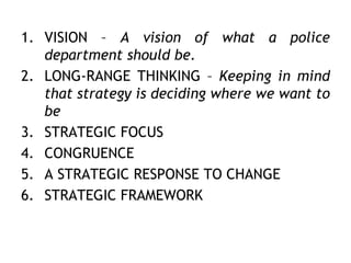 1. VISION – A vision of what a police
department should be.
2. LONG-RANGE THINKING – Keeping in mind
that strategy is deciding where we want to
be
3. STRATEGIC FOCUS
4. CONGRUENCE
5. A STRATEGIC RESPONSE TO CHANGE
6. STRATEGIC FRAMEWORK
 