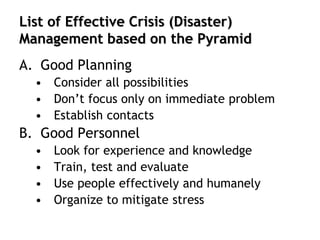 List of Effective Crisis (Disaster)
Management based on the Pyramid
A. Good Planning
• Consider all possibilities
• Don’t focus only on immediate problem
• Establish contacts
B. Good Personnel
• Look for experience and knowledge
• Train, test and evaluate
• Use people effectively and humanely
• Organize to mitigate stress
 