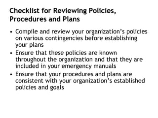 Checklist for Reviewing Policies,
Procedures and Plans
• Compile and review your organization’s policies
on various contingencies before establishing
your plans
• Ensure that these policies are known
throughout the organization and that they are
included in your emergency manuals
• Ensure that your procedures and plans are
consistent with your organization’s established
policies and goals
 