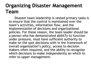 Organizing Disaster Management
Team
Disaster team leadership is vested primary tasks is
to ensure that the control is maintained over the
team’s activities, information flow, and the
implementation of decisions and organizational
policies. For these reason, the team leader should be
a person who has demonstrated abilit7y to function
under pressure, must have sufficient authority to
make on the spot decisions with in the framework of
overall organization’s policy, access to decision
makers when required, and the ability to recognize
which decisions to make independently an which to
refer to upper management.
 