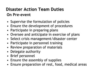 Disaster Action Team Duties
• Supervise the formulation of policies
• Ensure the development of procedures
• Participate in preparing plans
• Oversee and anticipate in exercise of plans
• Select crisis management/disaster center
• Participate in personnel training
• Review preparation of materials
• Delegate authority
• Brief personnel
• Ensure the assembly of supplies
• Ensure preparation of rest, food, medical areas
On Pre-event
 