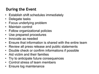 During the Event
• Establish shift schedules immediately
• Delegate tasks
• Focus underlying problem
• Maintain control
• Follow organizational policies
• Use prepared procedures
• Innovate as needed
• Ensure that information is shared with the entire team
• Review all press release and public statements
• Double check or confirm informations if possible
• Aid victim and their families
• Try to anticipate future consequences
• Control stress of team members
• Ensure log maintenance
 