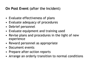 On Post Event (after the Incident)
• Evaluate effectiveness of plans
• Evaluate adequacy of procedures
• Debrief personnel
• Evaluate equipment and training used
• Revise plans and procedures in the light of new
experience
• Reward personnel as appropriate
• Document events
• Prepare after-action reports
• Arrange an orderly transition to normal conditions
 