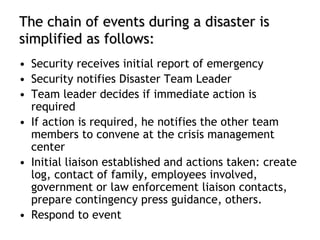 The chain of events during a disaster is
simplified as follows:
• Security receives initial report of emergency
• Security notifies Disaster Team Leader
• Team leader decides if immediate action is
required
• If action is required, he notifies the other team
members to convene at the crisis management
center
• Initial liaison established and actions taken: create
log, contact of family, employees involved,
government or law enforcement liaison contacts,
prepare contingency press guidance, others.
• Respond to event
 