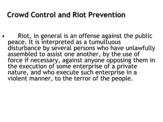 Crowd Control and Riot Prevention
• Riot, in general is an offense against the public
peace. It is interpreted as a tumultuous
disturbance by several persons who have unlawfully
assembled to assist one another, by the use of
force if necessary, against anyone opposing them in
the execution of some enterprise of a private
nature, and who execute such enterprise in a
violent manner, to the terror of the people.
 