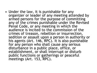 • Under the law, it is punishable for any
organizer or leader of any meeting attended by
armed persons for the purpose of committing
any of the crimes punishable under the Revised
Penal Code, or any meeting in which the
audience is incited to the commission of the
crimes of treason, rebellion or insurrection,
sedition or assault upon a person in authority or
his agents (Art. 146, RPC). It is also punishable
for any person who shall cause any serious
disturbance in a public place, office, or
establishment, or shall interrupt or disturb
public functions or gatherings or peaceful
meetings (Art. 153, RPC).
 
