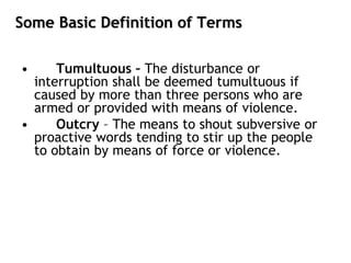 Some Basic Definition of Terms
• Tumultuous – The disturbance or
interruption shall be deemed tumultuous if
caused by more than three persons who are
armed or provided with means of violence.
• Outcry – The means to shout subversive or
proactive words tending to stir up the people
to obtain by means of force or violence.
 