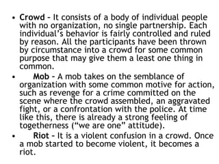 • Crowd – It consists of a body of individual people
with no organization, no single partnership. Each
individual’s behavior is fairly controlled and ruled
by reason. All the participants have been thrown
by circumstance into a crowd for some common
purpose that may give them a least one thing in
common.
• Mob – A mob takes on the semblance of
organization with some common motive for action,
such as revenge for a crime committed on the
scene where the crowd assembled, an aggravated
fight, or a confrontation with the police. At time
like this, there is already a strong feeling of
togetherness (“we are one” attitude).
• Riot – It is a violent confusion in a crowd. Once
a mob started to become violent, it becomes a
riot.
 