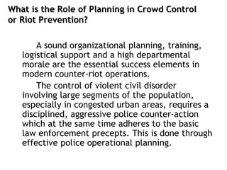 What is the Role of Planning in Crowd Control
or Riot Prevention?
A sound organizational planning, training,
logistical support and a high departmental
morale are the essential success elements in
modern counter-riot operations.
The control of violent civil disorder
involving large segments of the population,
especially in congested urban areas, requires a
disciplined, aggressive police counter-action
which at the same time adheres to the basic
law enforcement precepts. This is done through
effective police operational planning.
 