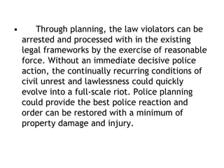 • Through planning, the law violators can be
arrested and processed with in the existing
legal frameworks by the exercise of reasonable
force. Without an immediate decisive police
action, the continually recurring conditions of
civil unrest and lawlessness could quickly
evolve into a full-scale riot. Police planning
could provide the best police reaction and
order can be restored with a minimum of
property damage and injury.
 