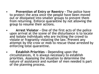 • Prevention of Entry or Reentry – The police have
to protect the area once the people have been moved
out or dissipated into smaller groups to prevent them
from returning. Enforce quarantine by not allowing the
group to resume their actions.
• Arrest Violator – One of the first acts of the police
upon arrival at the scene of the disturbance is to locate
and isolate individuals who are inciting the crowd to
violate or fragrantly violating the law. Prevent any
attempt by the crow or mob to rescue those arrested by
enforcing total quarantine.
• Establish Priorities – Depending upon the
circumstances, it is always necessary to establish
priorities. Assessing the situation to determine the
nature of assistance and number of men needed is part
of the planning process.
 