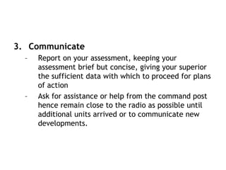 3. Communicate
– Report on your assessment, keeping your
assessment brief but concise, giving your superior
the sufficient data with which to proceed for plans
of action
– Ask for assistance or help from the command post
hence remain close to the radio as possible until
additional units arrived or to communicate new
developments.
 