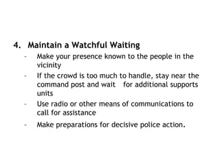 4. Maintain a Watchful Waiting
– Make your presence known to the people in the
vicinity
– If the crowd is too much to handle, stay near the
command post and wait for additional supports
units
– Use radio or other means of communications to
call for assistance
– Make preparations for decisive police action.
 