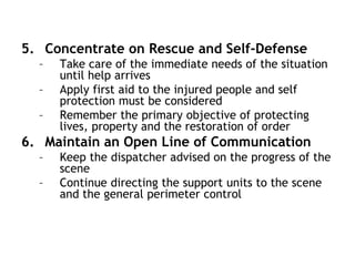 5. Concentrate on Rescue and Self-Defense
– Take care of the immediate needs of the situation
until help arrives
– Apply first aid to the injured people and self
protection must be considered
– Remember the primary objective of protecting
lives, property and the restoration of order
6. Maintain an Open Line of Communication
– Keep the dispatcher advised on the progress of the
scene
– Continue directing the support units to the scene
and the general perimeter control
 