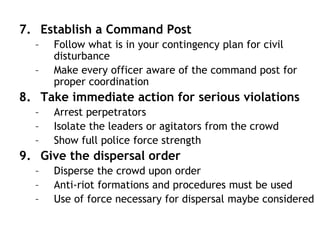 7. Establish a Command Post
– Follow what is in your contingency plan for civil
disturbance
– Make every officer aware of the command post for
proper coordination
8. Take immediate action for serious violations
– Arrest perpetrators
– Isolate the leaders or agitators from the crowd
– Show full police force strength
9. Give the dispersal order
– Disperse the crowd upon order
– Anti-riot formations and procedures must be used
– Use of force necessary for dispersal maybe considered
 