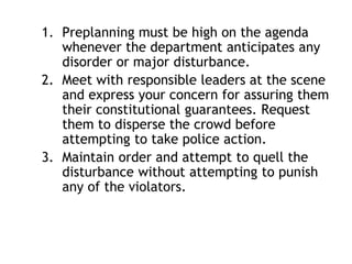 1. Preplanning must be high on the agenda
whenever the department anticipates any
disorder or major disturbance.
2. Meet with responsible leaders at the scene
and express your concern for assuring them
their constitutional guarantees. Request
them to disperse the crowd before
attempting to take police action.
3. Maintain order and attempt to quell the
disturbance without attempting to punish
any of the violators.
 