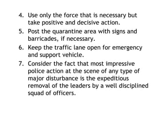 4. Use only the force that is necessary but
take positive and decisive action.
5. Post the quarantine area with signs and
barricades, if necessary.
6. Keep the traffic lane open for emergency
and support vehicle.
7. Consider the fact that most impressive
police action at the scene of any type of
major disturbance is the expeditious
removal of the leaders by a well disciplined
squad of officers.
 