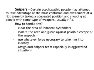 Snipers – Certain psychopathic people may attempt
to take advantage of the mass confusion and excitement at a
riot scene by taking a concealed position and shooting at
people with some type of weapons, usually rifle.
How to handle this?
– clear the area of innocent bystanders
– isolate the area and guard against possible escape of
the suspects
– use whatever force necessary to take him into
custody
– assign anti-snipers team especially in aggravated
situations
 