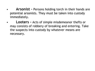• Arsonist – Persons holding torch in their hands are
potential arsonists. They must be taken into custody
immediately.
• Looters – Acts of simple misdemeanor thefts or
may consists of robbery of breaking and entering. Take
the suspects into custody by whatever means are
necessary.
 